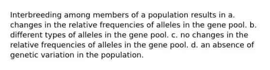 Interbreeding among members of a population results in a. changes in the relative frequencies of alleles in the gene pool. b. different types of alleles in the gene pool. c. no changes in the relative frequencies of alleles in the gene pool. d. an absence of genetic variation in the population.