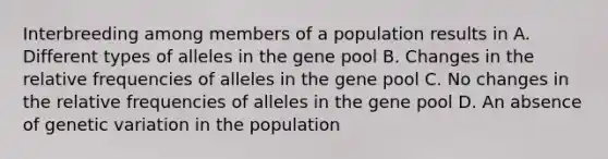 Interbreeding among members of a population results in A. Different types of alleles in the gene pool B. Changes in the relative frequencies of alleles in the gene pool C. No changes in the relative frequencies of alleles in the gene pool D. An absence of genetic variation in the population