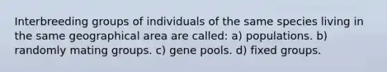 Interbreeding groups of individuals of the same species living in the same geographical area are called: a) populations. b) randomly mating groups. c) gene pools. d) fixed groups.