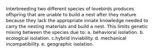 Interbreeding two different species of lovebirds produces offspring that are unable to build a nest after they mature because they lack the appropriate innate knowledge needed to carry the nesting materials and build a nest. This limits genetic mixing between the species due to: a. behavioral isolation. b. ecological isolation. c.hybrid inviability. d. mechanical incompatibility. e. geographic isolation.