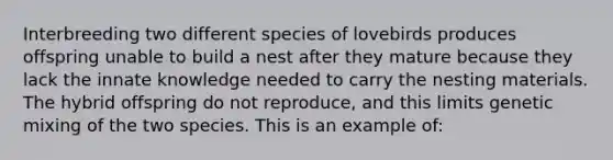 Interbreeding two different species of lovebirds produces offspring unable to build a nest after they mature because they lack the innate knowledge needed to carry the nesting materials. The hybrid offspring do not reproduce, and this limits genetic mixing of the two species. This is an example of: