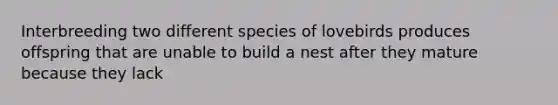 Interbreeding two different species of lovebirds produces offspring that are unable to build a nest after they mature because they lack