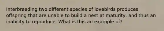 Interbreeding two different species of lovebirds produces offspring that are unable to build a nest at maturity, and thus an inability to reproduce. What is this an example of?