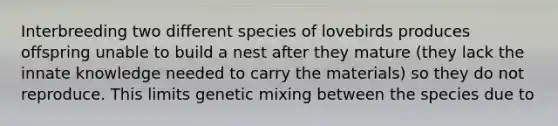 Interbreeding two different species of lovebirds produces offspring unable to build a nest after they mature (they lack the innate knowledge needed to carry the materials) so they do not reproduce. This limits genetic mixing between the species due to