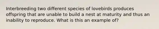 Interbreeding two different species of lovebirds produces offspring that are unable to build a nest at maturity and thus an inability to reproduce. What is this an example of?