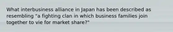 What interbusiness alliance in Japan has been described as resembling​ "a fighting clan in which business families join together to vie for market​ share?"