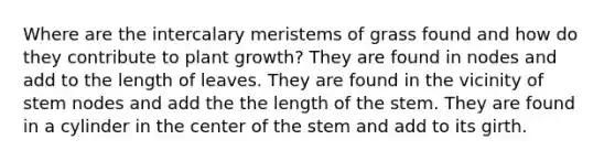 Where are the intercalary meristems of grass found and how do they contribute to plant growth? They are found in nodes and add to the length of leaves. They are found in the vicinity of stem nodes and add the the length of the stem. They are found in a cylinder in the center of the stem and add to its girth.