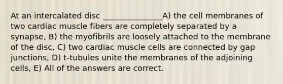 At an intercalated disc _______________A) the cell membranes of two cardiac muscle fibers are completely separated by a synapse, B) the myofibrils are loosely attached to the membrane of the disc, C) two cardiac muscle cells are connected by gap junctions, D) t-tubules unite the membranes of the adjoining cells, E) All of the answers are correct.