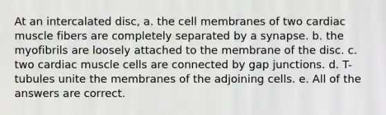 At an intercalated disc, a. the cell membranes of two cardiac muscle fibers are completely separated by a synapse. b. the myofibrils are loosely attached to the membrane of the disc. c. two cardiac muscle cells are connected by gap junctions. d. T-tubules unite the membranes of the adjoining cells. e. All of the answers are correct.