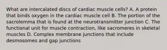 What are intercalated discs of cardiac muscle cells? A. A protein that binds oxygen in the cardiac muscle cell B. The portion of the sacrolemma that is found at the neurotransmitter junction C. The functional unit for muscle contraction, like sacromeres in skeletal muscles D. Complex membrane junctions that include desmosomes and gap junctions