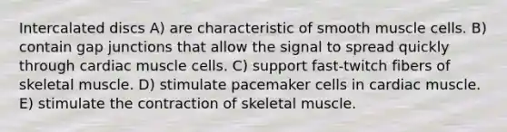 Intercalated discs A) are characteristic of smooth muscle cells. B) contain gap junctions that allow the signal to spread quickly through cardiac muscle cells. C) support fast-twitch fibers of skeletal muscle. D) stimulate pacemaker cells in cardiac muscle. E) stimulate the contraction of skeletal muscle.