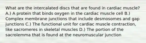 What are the intercalated discs that are found in cardiac muscle? A.) A protein that binds oxygen in the cardiac muscle cell B.) Complex membrane junctions that include desmosomes and gap junctions C.) The functional unit for cardiac muscle contraction, like sacromeres in skeletal muscles D.) The portion of the sacrolemma that is found at the neuromuscular junction