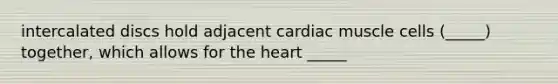 intercalated discs hold adjacent cardiac muscle cells (_____) together, which allows for the heart _____