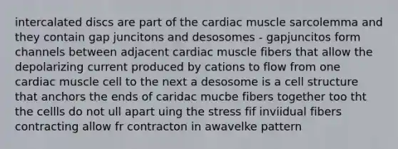 intercalated discs are part of the cardiac muscle sarcolemma and they contain gap juncitons and desosomes - gapjuncitos form channels between adjacent cardiac muscle fibers that allow the depolarizing current produced by cations to flow from one cardiac muscle cell to the next a desosome is a cell structure that anchors the ends of caridac mucbe fibers together too tht the cellls do not ull apart uing the stress fif inviidual fibers contracting allow fr contracton in awavelke pattern