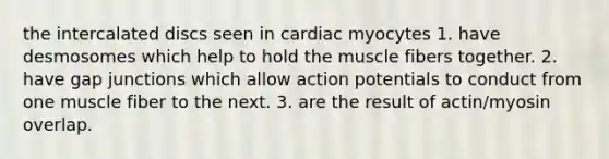 the intercalated discs seen in cardiac myocytes 1. have desmosomes which help to hold the muscle fibers together. 2. have gap junctions which allow action potentials to conduct from one muscle fiber to the next. 3. are the result of actin/myosin overlap.