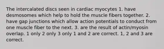 The intercalated discs seen in cardiac myocytes 1. have desmosomes which help to hold the muscle fibers together. 2. have gap junctions which allow action potentials to conduct from one muscle fiber to the next. 3. are the result of actin/myosin overlap. 1 only 2 only 3 only 1 and 2 are correct. 1, 2 and 3 are correct.