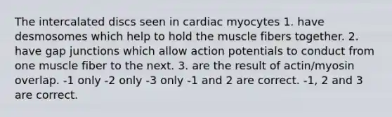 The intercalated discs seen in cardiac myocytes 1. have desmosomes which help to hold the muscle fibers together. 2. have gap junctions which allow action potentials to conduct from one muscle fiber to the next. 3. are the result of actin/myosin overlap. -1 only -2 only -3 only -1 and 2 are correct. -1, 2 and 3 are correct.