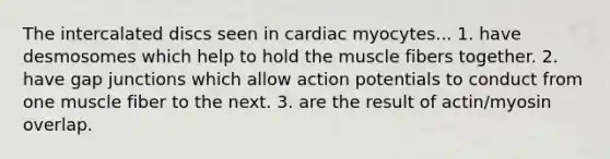 The intercalated discs seen in cardiac myocytes... 1. have desmosomes which help to hold the muscle fibers together. 2. have gap junctions which allow action potentials to conduct from one muscle fiber to the next. 3. are the result of actin/myosin overlap.