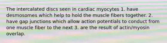 The intercalated discs seen in cardiac myocytes 1. have desmosomes which help to hold the muscle fibers together. 2. have gap junctions which allow action potentials to conduct from one muscle fiber to the next 3. are the result of actin/myosin overlap.