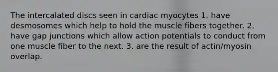 The intercalated discs seen in cardiac myocytes 1. have desmosomes which help to hold the muscle fibers together. 2. have gap junctions which allow action potentials to conduct from one muscle fiber to the next. 3. are the result of actin/myosin overlap.