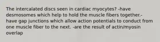 The intercalated discs seen in cardiac myocytes? -have desmosomes which help to hold the muscle fibers together.- have gap junctions which allow action potentials to conduct from one muscle fiber to the next. -are the result of actin/myosin overlap