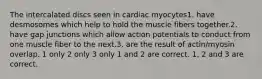 The intercalated discs seen in cardiac myocytes1. have desmosomes which help to hold the muscle fibers together.2. have gap junctions which allow action potentials to conduct from one muscle fiber to the next.3. are the result of actin/myosin overlap. 1 only 2 only 3 only 1 and 2 are correct. 1, 2 and 3 are correct.