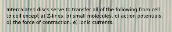 Intercalated discs serve to transfer all of the following from cell to cell except a) Z-lines. b) small molecules. c) action potentials. d) the force of contraction. e) ionic currents.