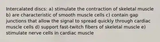 Intercalated discs: a) stimulate the contraction of skeletal muscle b) are characteristic of smooth muscle cells c) contain gap junctions that allow the signal to spread quickly through cardiac muscle cells d) support fast-twitch fibers of skeletal muscle e) stimulate nerve cells in cardiac muscle