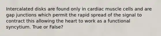 Intercalated disks are found only in cardiac muscle cells and are gap junctions which permit the rapid spread of the signal to contract this allowing the heart to work as a functional syncytium. True or False?