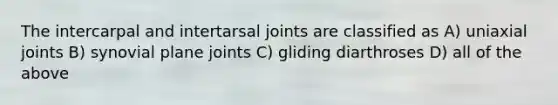 The intercarpal and intertarsal joints are classified as A) uniaxial joints B) synovial plane joints C) gliding diarthroses D) all of the above