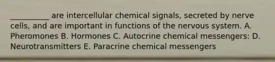 __________ are intercellular chemical signals, secreted by nerve cells, and are important in functions of the nervous system. A. Pheromones B. Hormones C. Autocrine chemical messengers: D. Neurotransmitters E. Paracrine chemical messengers