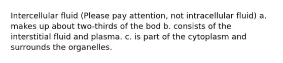 Intercellular fluid (Please pay attention, not intracellular fluid) a. makes up about two-thirds of the bod b. consists of the interstitial fluid and plasma. c. is part of the cytoplasm and surrounds the organelles.