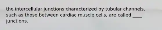 the intercellular junctions characterized by tubular channels, such as those between cardiac muscle cells, are called ____ junctions.