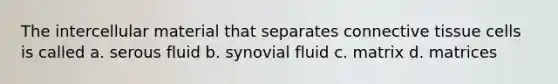 The intercellular material that separates connective tissue cells is called a. serous fluid b. synovial fluid c. matrix d. matrices