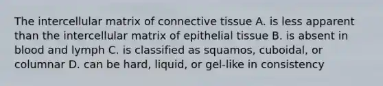 The intercellular matrix of <a href='https://www.questionai.com/knowledge/kYDr0DHyc8-connective-tissue' class='anchor-knowledge'>connective tissue</a> A. is less apparent than the intercellular matrix of <a href='https://www.questionai.com/knowledge/k7dms5lrVY-epithelial-tissue' class='anchor-knowledge'>epithelial tissue</a> B. is absent in blood and lymph C. is classified as squamos, cuboidal, or columnar D. can be hard, liquid, or gel-like in consistency