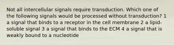 Not all intercellular signals require transduction. Which one of the following signals would be processed without transduction? 1 a signal that binds to a receptor in the cell membrane 2 a lipid-soluble signal 3 a signal that binds to the ECM 4 a signal that is weakly bound to a nucleotide