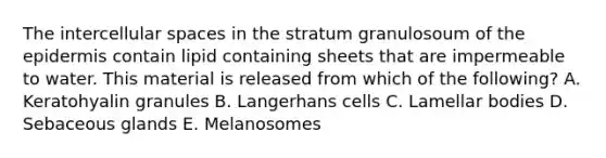 The intercellular spaces in the stratum granulosoum of the epidermis contain lipid containing sheets that are impermeable to water. This material is released from which of the following? A. Keratohyalin granules B. Langerhans cells C. Lamellar bodies D. Sebaceous glands E. Melanosomes