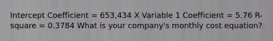 Intercept Coefficient = 653,434 X Variable 1 Coefficient = 5.76 R-square = 0.3784 What is your company's monthly cost equation?