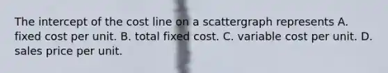 The intercept of the cost line on a scattergraph represents A. fixed cost per unit. B. total fixed cost. C. variable cost per unit. D. sales price per unit.