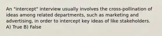 An "intercept" interview usually involves the cross-pollination of ideas among related departments, such as marketing and advertising, in order to intercept key ideas of like stakeholders. A) True B) False