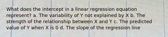 What does the intercept in a linear regression equation represent? a. The variability of Y not explained by X b. The strength of the relationship between X and Y c. The predicted value of Y when X is 0 d. The slope of the regression line