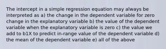 The intercept in a simple regression equation may always be interpreted as a) the change in the dependent variable for zero change in the explanatory variable b) the value of the dependent variable when the explanatory variable is zero c) the value we add to b1X to predict in-range value of the dependent variable d) the mean of the dependent variable e) all of the above