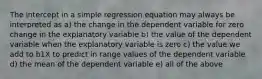 The intercept in a simple regression equation may always be interpreted as a) the change in the dependent variable for zero change in the explanatory variable b) the value of the dependent variable when the explanatory variable is zero c) the value we add to b1X to predict in range values of the dependent variable d) the mean of the dependent variable e) all of the above