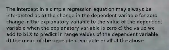 The intercept in a simple regression equation may always be interpreted as a) the change in the dependent variable for zero change in the explanatory variable b) the value of the dependent variable when the explanatory variable is zero c) the value we add to b1X to predict in range values of the dependent variable d) the mean of the dependent variable e) all of the above