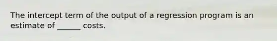 The intercept term of the output of a regression program is an estimate of ______ costs.