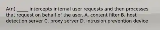 A(n) _____ intercepts internal user requests and then processes that request on behalf of the user. A. content filter B. host detection server C. proxy server D. intrusion prevention device