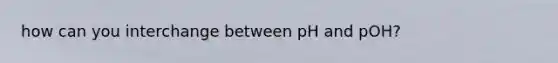 how can you interchange between pH and pOH?