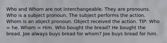 Who and Whom are not interchangeable. They are pronouns. Who is a subject pronoun. The subject performs the action. Whom is an object pronoun. Object received the action. TIP: Who = he. Whom = Him. Who bought the bread? He bought the bread. Joe always buys bread for whom? Joe buys bread for him.