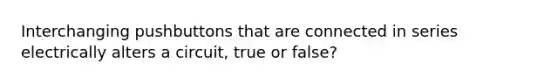 Interchanging pushbuttons that are connected in series electrically alters a circuit, true or false?