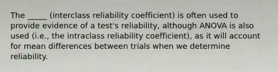 The _____ (interclass reliability coefficient) is often used to provide evidence of a test's reliability, although ANOVA is also used (i.e., the intraclass reliability coefficient), as it will account for mean differences between trials when we determine reliability.